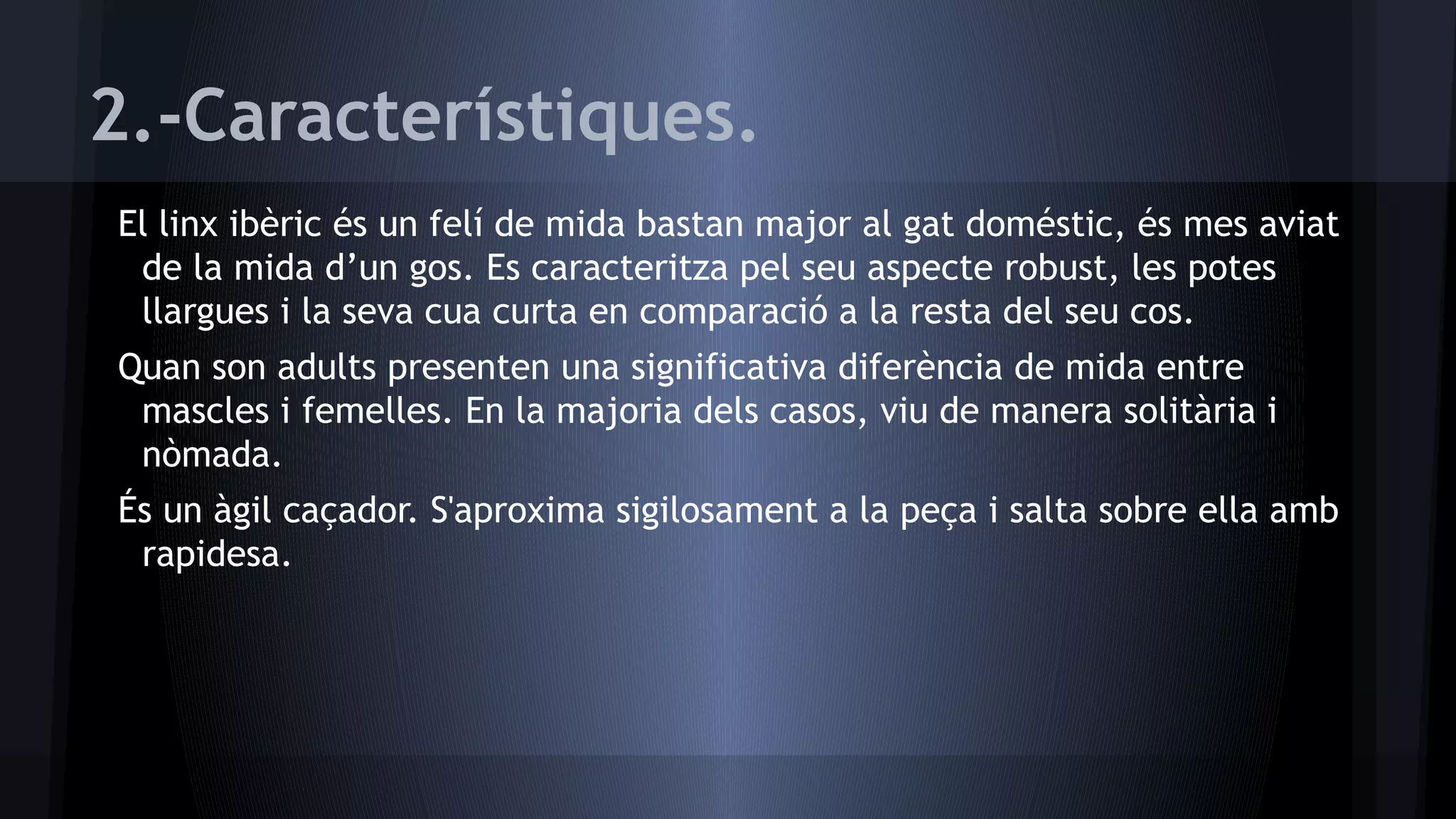 2.-Característiques.
El linx ibèric és un felí de mida bastan major al gat doméstic, és mes aviat
de la mida d’un gos. Es caracteritza pel seu aspecte robust, les potes
llargues i la seva cua curta en comparació a la resta del seu cos.
Quan son adults presenten una significativa diferència de mida entre
mascles i femelles. En la majoria dels casos, viu de manera solitària i
nòmada.
És un àgil caçador. S'aproxima sigilosament a la peça i salta sobre ella amb
rapidesa.

 