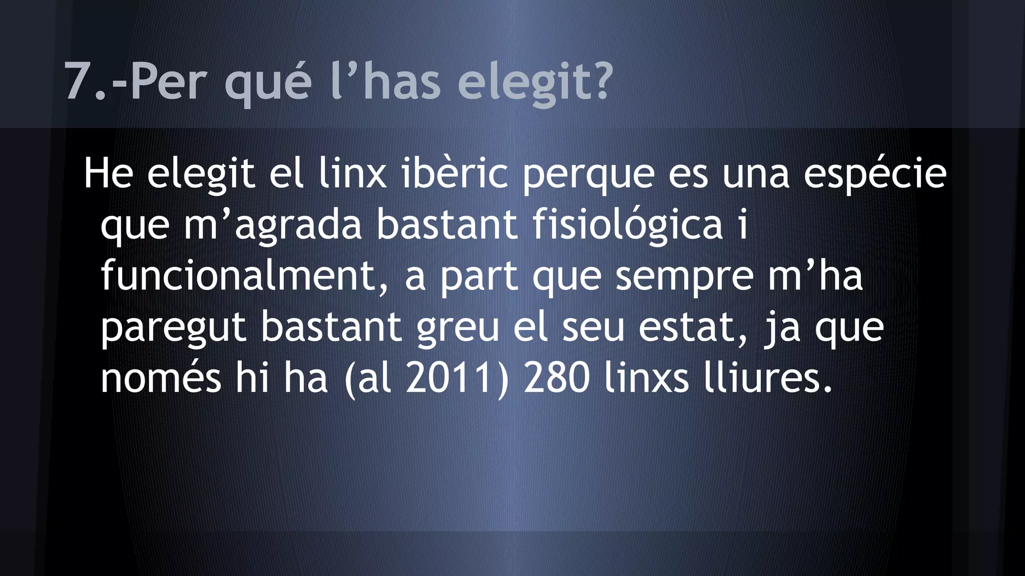 7.-Per qué l’has elegit?
He elegit el linx ibèric perque es una espécie
que m’agrada bastant fisiológica i
funcionalment, a part que sempre m’ha
paregut bastant greu el seu estat, ja que
només hi ha (al 2011) 280 linxs lliures.

 