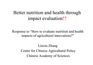 Better nutrition and health through
impact evaluation!?
Response to “How to evaluate nutrition and health
impacts of agricultural innovations?”
Linxiu Zhang
Center for Chinese Agricultural Policy
Chinese Academy of Sciences
 
