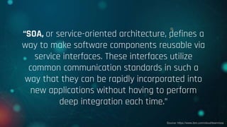 “SOA, or service-oriented architecture, defines a
way to make software components reusable via
service interfaces. These interfaces utilize
common communication standards in such a
way that they can be rapidly incorporated into
new applications without having to perform
deep integration each time.”
Source: https://www.ibm.com/cloud/learn/soa
 