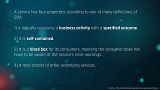 A service has four properties according to one of many definitions of
SOA:
1) It logically represents a business activity with a specified outcome.
2) It is self-contained.
3) It is a black box for its consumers, meaning the consumer does not
have to be aware of the service's inner workings.
4) It may consist of other underlying services.
Source: http://publications.opengroup.org/standards/soa
 
