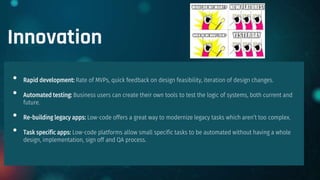 Innovation
• Rapid development: Rate of MVPs, quick feedback on design feasibility, iteration of design changes.
• Automated testing: Business users can create their own tools to test the logic of systems, both current and
future.
• Re-building legacy apps: Low-code offers a great way to modernize legacy tasks which aren’t too complex.
• Task specific apps: Low-code platforms allow small specific tasks to be automated without having a whole
design, implementation, sign off and QA process.
 