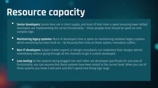 Resource capacity
• Senior developers: Senior devs are in short supply, and most of their time is spent ensuring lower skilled
developers are implementing the correct functionality – these peoples time should be spent on core
complex logic.
• Maintaining legacy systems: Much of developers time is spent on maintaining outdated legacy systems
which everything has been built on – by focusing their time on these system, innovation suffers.
• Non-IT developers: Subject matter experts or design consultants can implement their designs almost
immediately without going through all the channels to get it custom developed.
• Less testing: As the systems being plugged into each other are developed specifically for one area of
functionality, you can assume that these systems have been tested to the correct level. When you use of
these systems you know it will work and don’t spend time fixing logic bugs.
 