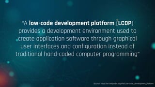 “A low-code development platform (LCDP)
provides a development environment used to
create application software through graphical
user interfaces and configuration instead of
traditional hand-coded computer programming”
Source: https://en.wikipedia.org/wiki/Low-code_development_platform
 