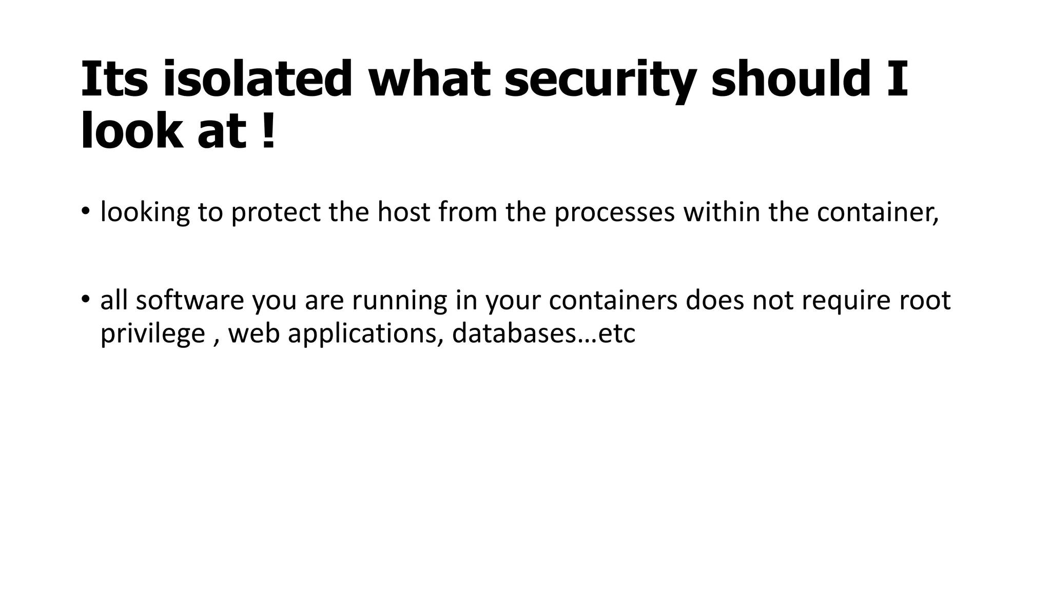 Its isolated what security should I
look at !
• looking to protect the host from the processes within the container,
• all software you are running in your containers does not require root
privilege , web applications, databases…etc
 