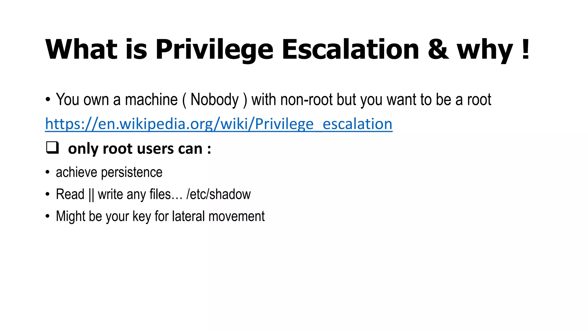 What is Privilege Escalation & why !
• You own a machine ( Nobody ) with non-root but you want to be a root
https://en.wikipedia.org/wiki/Privilege_escalation
 only root users can :
• achieve persistence
• Read || write any files… /etc/shadow
• Might be your key for lateral movement
 