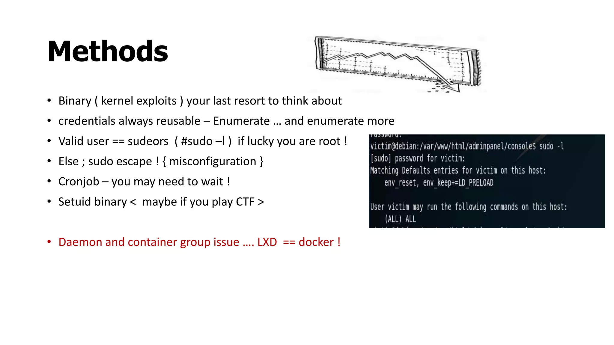 Methods
• Binary ( kernel exploits ) your last resort to think about
• credentials always reusable – Enumerate … and enumerate more
• Valid user == sudeors ( #sudo –l ) if lucky you are root !
• Else ; sudo escape ! { misconfiguration }
• Cronjob – you may need to wait !
• Setuid binary < maybe if you play CTF >
• Daemon and container group issue …. LXD == docker !
 