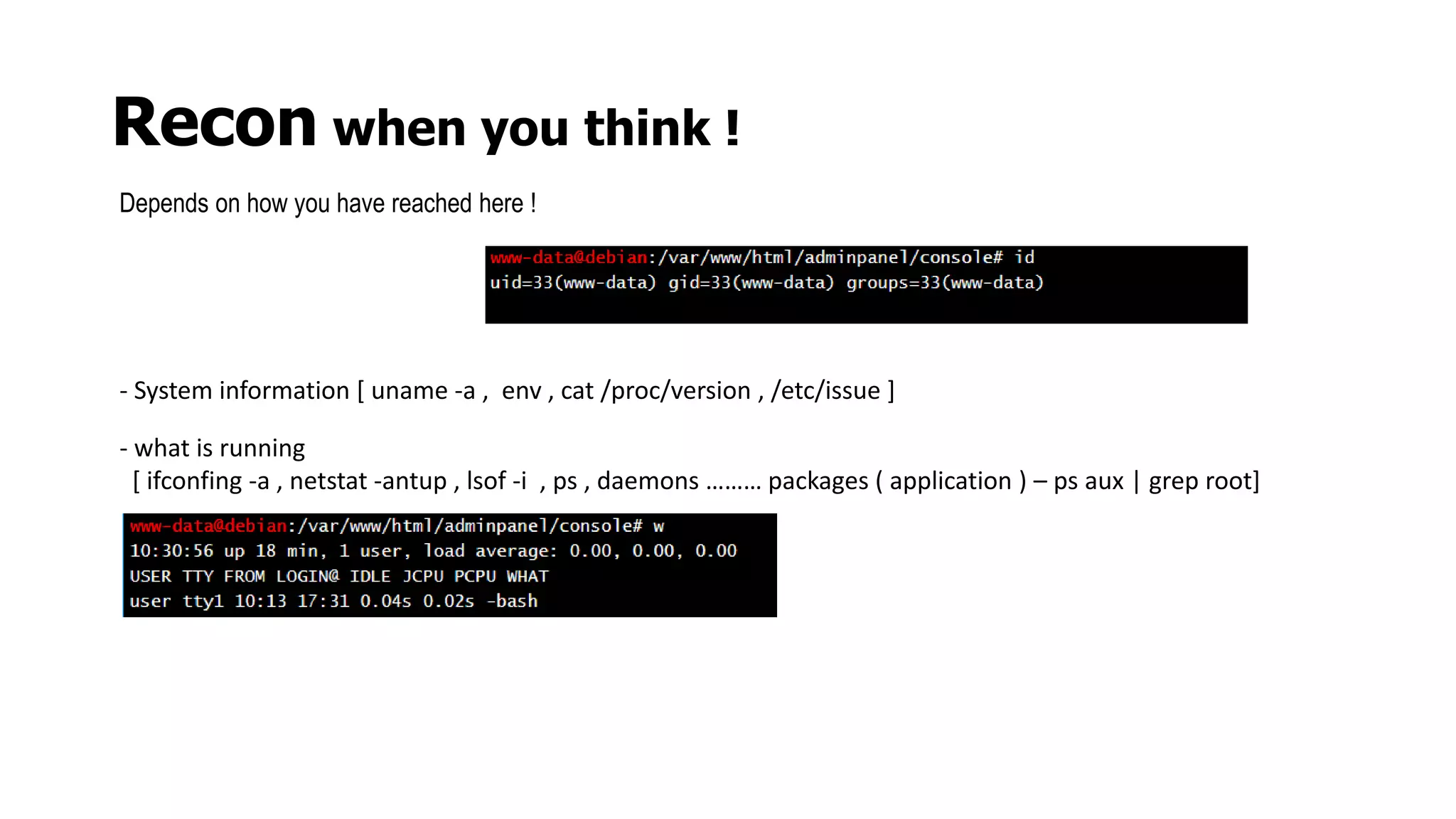 Recon when you think !
Depends on how you have reached here !
- System information [ uname -a , env , cat /proc/version , /etc/issue ]
- what is running
[ ifconfing -a , netstat -antup , lsof -i , ps , daemons ……… packages ( application ) – ps aux | grep root]
 