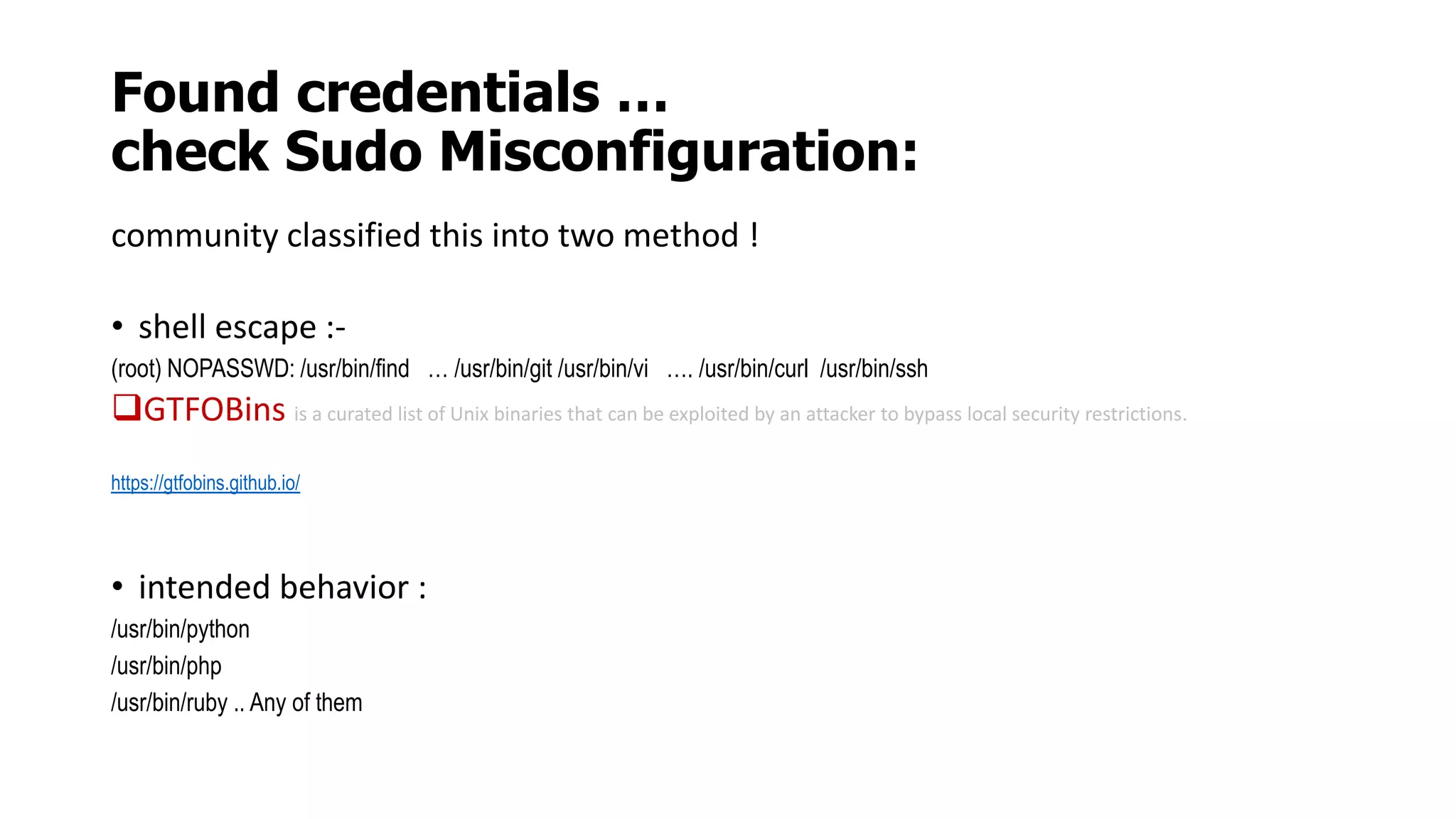 Found credentials …
check Sudo Misconfiguration:
community classified this into two method !
• shell escape :-
(root) NOPASSWD: /usr/bin/find … /usr/bin/git /usr/bin/vi …. /usr/bin/curl /usr/bin/ssh
GTFOBins is a curated list of Unix binaries that can be exploited by an attacker to bypass local security restrictions.
https://gtfobins.github.io/
• intended behavior :
/usr/bin/python
/usr/bin/php
/usr/bin/ruby .. Any of them
 