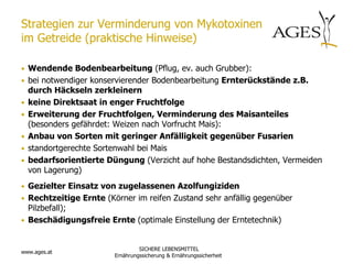 Strategien zur Verminderung von Mykotoxinen
im Getreide (praktische Hinweise)

• Wendende Bodenbearbeitung (Pflug, ev. auch Grubber):
• bei notwendiger konservierender Bodenbearbeitung Ernterückstände z.B.
    durch Häckseln zerkleinern
•   keine Direktsaat in enger Fruchtfolge
•   Erweiterung der Fruchtfolgen, Verminderung des Maisanteiles
    (besonders gefährdet: Weizen nach Vorfrucht Mais):
•   Anbau von Sorten mit geringer Anfälligkeit gegenüber Fusarien
•   standortgerechte Sortenwahl bei Mais
•   bedarfsorientierte Düngung (Verzicht auf hohe Bestandsdichten, Vermeiden
    von Lagerung)
• Gezielter Einsatz von zugelassenen Azolfungiziden
• Rechtzeitige Ernte (Körner im reifen Zustand sehr anfällig gegenüber
  Pilzbefall);
• Beschädigungsfreie Ernte (optimale Einstellung der Erntetechnik)


                                  SICHERE LEBENSMITTEL
www.ages.at
                         Ernährungssicherung & Ernährungssicherheit
 