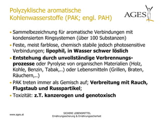 Polyzyklische aromatische
Kohlenwasserstoffe (PAK; engl. PAH)

• Sammelbezeichnung für aromatische Verbindungen mit
  kondensierten Ringsystemen (über 100 Substanzen)
• Feste, meist farblose, chemisch stabile jedoch photosensitive
  Verbindungen; lipophil, in Wasser schwer löslich
• Entstehung durch unvollständige Verbrennungs-
  prozesse oder Pyrolyse von organischen Materialien (Holz,
  Kohle, Benzin, Tabak,..) oder Lebensmitteln (Grillen, Braten,
  Räuchern,..)
• PAK treten immer als Gemisch auf; Verbreitung mit Rauch,
  Flugstaub und Russpartikel;
• Toxizität: z.T. kanzerogen und genotoxisch


                            SICHERE LEBENSMITTEL
www.ages.at
                   Ernährungssicherung & Ernährungssicherheit
 