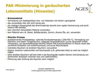 PAK-Minimierung in geräucherten
Lebensmitteln (Hinweise)
• Brennmaterial
• Vermeidung von Nadelgehölzen bzw. von Holzarten mit hohem Ligningehalt
• das verwendete Holz soll nicht harzig sein
• ein niedriger Wassergehalt des Brennmaterials bewirkt eine rapide Verbrennung und somit
  höhere PAK-Gehalte;
• kein chemisch behandeltes Material verwenden;
• kein Material wie z.B. Diesel, Abfallprodukte, Gummi, diverse Öle, etc. verwenden

• Räucher-Prozess
• Ausbalanciertes Prozessdesign: optimale Pyrolysetemperatur (300-450 °C, Vermeidung von
    Flammen und hohen Temperaturen), adäquate Sauerstoffzufuhr (zuviel Sauerstoff erhöht
    Temperatur, ein Sauerstoffmangel bewirkt höhere PAK-Konzentrationen im Rauch sowie das
    vermehrte Entstehen von Kohlenmonoxyd) und kurze Räucherdauer
•   Indirektes Räuchern ist direktem Räuchern vorzuziehen
•   Distanz zwischen Lebensmittel und Rauchquelle (z.B. glühendes Holz) so weit wie möglich
    halten
•   beim direkten Räuchern soll kein Fett in die Rauchquelle tropfen können (Verwendung von
    perforierten Alutassen zwischen Glut und Lebensmittel);
•   Filtrierung oder Kühlung des Rauches wenn möglich



                                      SICHERE LEBENSMITTEL
www.ages.at
                             Ernährungssicherung & Ernährungssicherheit
 