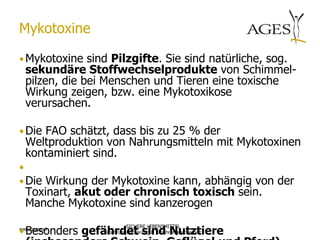 Mykotoxine

• Mykotoxine sind Pilzgifte. Sie sind natürliche, sog.
  sekundäre Stoffwechselprodukte von Schimmel-
  pilzen, die bei Menschen und Tieren eine toxische
  Wirkung zeigen, bzw. eine Mykotoxikose
  verursachen.

• Die FAO schätzt, dass bis zu 25 % der
  Weltproduktion von Nahrungsmitteln mit Mykotoxinen
  kontaminiert sind.
•
• Die Wirkung der Mykotoxine kann, abhängig von der
  Toxinart, akut oder chronisch toxisch sein.
  Manche Mykotoxine sind kanzerogen

• Besonders gefährdet sind Nutztiere
                              SICHERE LEBENSMITTEL
www.ages.at
                Ernährungssicherung & Ernährungssicherheit
 