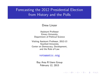 Forecasting the 2012 Presidential Election
       from History and the Polls

                   Drew Linzer

                Assistant Professor
                 Emory University
           Department of Political Science

         Visiting Assistant Professor, 2012-13
                   Stanford University
         Center on Democracy, Development,
                  and the Rule of Law

                votamatic.org

              Bay Area R Users Group
                 February 12, 2013
 