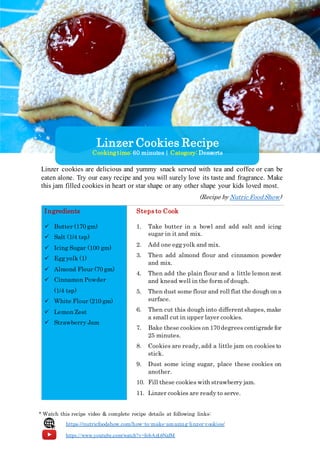 Linzer cookies are delicious and yummy snack served with tea and coffee or can be
eaten alone. Try our easy recipe and you will surely love its taste and fragrance. Make
this jam filled cookies in heart or star shape or any other shape your kids loved most.
(Recipe by Nutric Food Show)
Ingredients Steps to Cook
 Butter (170 gm)
 Salt (1/4 tsp)
 Icing Sugar (100 gm)
 Egg yolk (1)
 Almond Flour (70 gm)
 Cinnamon Powder
(1/4 tsp)
 White Flour (210 gm)
 Lemon Zest
 Strawberry Jam
1. Take butter in a bowl and add salt and icing
sugar in it and mix.
2. Add one egg yolk and mix.
3. Then add almond flour and cinnamon powder
and mix.
4. Then add the plain flour and a little lemon zest
and knead well in the form of dough.
5. Then dust some flour and roll flat the dough on a
surface.
6. Then cut this dough into differentshapes, make
a small cut in upper layer cookies.
7. Bake these cookies on 170 degrees centigrade for
25 minutes.
8. Cookies are ready, add a little jam on cookies to
stick.
9. Dust some icing sugar, place these cookies on
another.
10. Fill these cookies with strawberry jam.
11. Linzer cookies are ready to serve.
* Watch this recipe video & complete recipe details at following links:
https://nutricfoodshow.com/how-to-make-amazing-linzer-cookies/
https://www.youtube.com/watch?v=fobAzL6NalM
Linzer Cookies Recipe
Cookingtime: 60 minutes| Category: Desserts
 