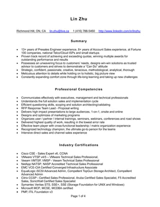 Page 1 of 4
Lin Zhu
Richmond Hill, ON, CA lin.zhu@live.ca 1 (416) 788-5460 http://www.linkedin.com/in/linzhu
Summary
 13+ years of Presales Engineer experience, 8+ years of Account Sales experience, at Fortune
100 companies, national Telco/Cloud ISPs and small startups
 Proven track record of achieving and exceeding quotas, winning multiple awards for
outstanding performance and results
 Possesses an unwavering focus to customers’ needs, designs win-win solutions as trusted
advisor to customers and strives to demonstrate a “Can Do” attitude
 Strategic, confident, passionate, creative, tenacious, methodological, analytical, thorough
 Meticulous attention to details while holding on to holistic, big picture view
 Constantly expanding comfort zone through life-long learning and taking up new challenges
Professional Competencies
 Communicates effectively with executives, management and technical professionals
 Understands the full solution sales and implementation cycle
 Efficient questioning skills, scoping and solution architecting/validating
 RFP Response Team Lead - Proposal writing
 Delivers high impact presentations to large audiences, 1-on-1, onsite and online
 Designs and optimizes of marketing programs
 Organizes user / partner / internal trainings, seminars, webinars, conferences and road shows
 Delivered highest quality of work, resulting in the lowest error rate
 Effective team player with cross-functional leadership / matrix organization experience
 Recognized technology champion, the ultimate go-to person for the teams
 Intensive direct sales and channel sales experience
Industry Certifications
 Cisco CSE - Sales Expert v6, CCNA
 VMware VTSP v4/5 – VMware Technical Sales Professional,
 Veeam VMTSP, VMSP - Veeam Technical Sales Professional
 NetApp NATSP, NASP Accredited Technical Sales Professional
 EMC VCE-CIA Certified Converged Infrastructure Associate
 EqualLogic iSCSI Advanced Admin, Compellent TopGun Storage Architect, Compellent
Advanced Admin
 Citrix CCSP - Certified Sales Professional, Aruba Certified Sales Specialist, F5 Accredited
Sales, SonicWall Certified Sales Specialist
 Symantec Veritas STS, SSE+, SSE (Storage Foundation for UNIX and Windows)
 Microsoft MCP, MCSE, MCDBA certified
 PMP, ITIL Foundation v3
 