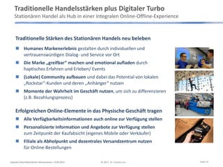 Traditionelle Stärken des Stationären Handels neu beleben
 Humanes Markenerlebnis gestalten durch individuellen und
vertrauenswürdigen Dialog- und Service vor Ort
 Die Marke „greifbar“ machen und emotional aufladen durch
haptisches Erfahren und Erleben/ Events
 (Lokale) Community aufbauen und dabei das Potential von lokalen
„Rockstar“-Kunden und deren „Anhänger“ nutzen
 Momente der Wahrheit im Geschäft nutzen, um sich zu differenzieren
(z.B. Bezahlungsprozess)
Erfolgreichen Online-Elemente in das Physische Geschäft tragen
 Alle Verfügbarkeitsinformationen auch online zur Verfügung stellen
 Personalisierte Information und Angebote zur Verfügung stellen
zum Zeitpunkt der Kaufabsicht (eigenes Mobile oder Verkäufer)
 Filiale als Abholpunkt und dezentrales Versandzentrum nutzen
für Online-Bestellungen
Traditionelle Handelsstärken plus Digitaler Turbo
Stationären Handel als Hub in einer integralen Online-Offline-Experience
Keynote Zukunftskonferenz Börsenverein, 13.09.2013 © 2013 Dr. Carsten Linz Seite 14
 