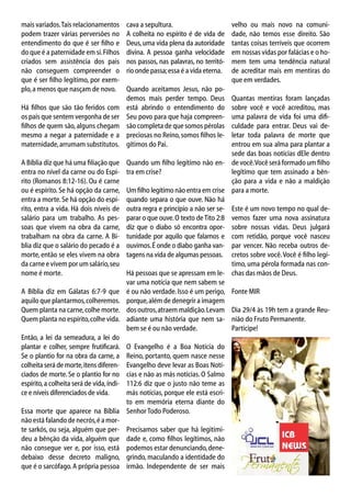 mais variados. Tais relacionamentos
podem trazer várias perversões no
entendimento do que é ser filho e
do que é a paternidade em si. Filhos
criados sem assistência dos pais
não conseguem compreender o
que é ser filho legítimo, por exemplo, a menos que nasçam de novo.
Há filhos que são tão feridos com
os pais que sentem vergonha de ser
filhos de quem são, alguns chegam
mesmo a negar a paternidade e a
maternidade, arrumam substitutos.
A Bíblia diz que há uma filiação que
entra no nível da carne ou do Espírito (Romanos 8:12-16). Ou é carne
ou é espírito. Se há opção da carne,
entra a morte. Se há opção do espírito, entra a vida. Há dois níveis de
salário para um trabalho. As pessoas que vivem na obra da carne,
trabalham na obra da carne. A Bíblia diz que o salário do pecado é a
morte, então se eles vivem na obra
da carne e vivem por um salário, seu
nome é morte.
A Bíblia diz em Gálatas 6:7-9 que
aquilo que plantarmos, colheremos.
Quem planta na carne, colhe morte.
Quem planta no espírito, colhe vida.
Então, a lei da semeadura, a lei do
plantar e colher, sempre frutificará.
Se o plantio for na obra da carne, a
colheita será de morte, itens diferenciados de morte. Se o plantio for no
espírito, a colheita será de vida, índice e níveis diferenciados de vida.

cava a sepultura.
A colheita no espírito é de vida de
Deus, uma vida plena da autoridade
divina. A pessoa ganha velocidade
nos passos, nas palavras, no território onde passa; essa é a vida eterna.
Quando aceitamos Jesus, não podemos mais perder tempo. Deus
está abrindo o entendimento do
Seu povo para que haja compreensão completa de que somos pérolas
preciosas no Reino, somos filhos legítimos do Pai.

velho ou mais novo na comunidade, não temos esse direito. São
tantas coisas terríveis que ocorrem
em nossas vidas por falácias e o homem tem uma tendência natural
de acreditar mais em mentiras do
que em verdades.

Quantas mentiras foram lançadas
sobre você e você acreditou, mas
uma palavra de vida foi uma dificuldade para entrar. Deus vai deletar toda palavra de morte que
entrou em sua alma para plantar a
sede das boas notícias dEle dentro
Quando um filho legítimo não en- de você. Você será formado um filho
tra em crise?
legítimo que tem assinado a bênção para a vida e não a maldição
Um filho legítimo não entra em crise para a morte.
quando separa o que ouve. Não há
outra regra e princípio a não ser se- Este é um novo tempo no qual deparar o que ouve. O texto de Tito 2:8 vemos fazer uma nova assinatura
diz que o diabo só encontra opor- sobre nossas vidas. Deus julgará
tunidade por aquilo que falamos e com retidão, porque você nasceu
ouvimos. É onde o diabo ganha van- par vencer. Não receba outros detagens na vida de algumas pessoas. cretos sobre você. Você é filho legítimo, uma pérola formada nas conHá pessoas que se apressam em le- chas das mãos de Deus.
var uma notícia que nem sabem se
é ou não verdade. Isso é um perigo, Fonte MIR
porque, além de denegrir a imagem
dos outros, atraem maldição. Levam Dia 29/4 às 19h tem a grande Reuadiante uma história que nem sa- nião do Fruto Permanente.
bem se é ou não verdade.
Participe!

O Evangelho é a Boa Notícia do
Reino, portanto, quem nasce nesse
Evangelho deve levar as Boas Notícias e não as más notícias. O Salmo
112:6 diz que o justo não teme as
más notícias, porque ele está escrito em memória eterna diante do
Essa morte que aparece na Bíblia Senhor Todo Poderoso.
não está falando de necrós, é a morte sarkós, ou seja, alguém que per- Precisamos saber que há legitimideu a bênção da vida, alguém que dade e, como filhos legítimos, não
não consegue ver e, por isso, está podemos estar denunciando, denedebaixo desse decreto maligno, grindo, maculando a identidade do
que é o sarcófago. A própria pessoa irmão. Independente de ser mais

 