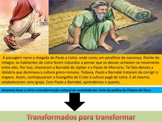 A passagem narra a chegada de Paulo a Listra, onde curou um paralítico de nascença. Diante do
milagre, os habitantes de Listra foram induzidos a pensar que os deuses achavam-se novamente
entre eles. Por isso, chamaram a Barnabé de Júpiter e a Paulo de Mercúrio. Tal fato denota a
idolatria que dominava a cultura greco-romana. Todavia, Paulo e Barnabé trataram de corrigir o
engano. Assim, contrapuseram o Evangelho de Cristo à cultura pagã de Listra. E ali mesmo,
estabeleceram uma igreja. Com Paulo e Barnabé, aprendemos o quanto,
devemos levar a sério a transformação cultural da sociedade por meio da prática da Palavra de Deus .
 