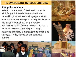 III. EVANGELHO, IGREJA E CULTURA
 Evangelho e cultura.
 Nascido judeu, Jesus foi educado na lei de
Moisés, participou das festas anuais em
Jerusalém, frequentou as sinagogas e, como
ensinador, mostrou ao povo a singularidade da
mensagem evangélica. Ele participou
ativamente da história e da cultura judaica. E
foi entre homens comuns que o meigo
nazareno anunciou a mensagem de amor e de
salvação . Tudo, dentro de um contexto
cultural.
 