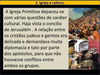 2. Igreja e cultura.

 A Igreja Primitiva deparou-se
com várias questões de caráter
cultural. Haja vista o concílio
de Jerusalém . A relação entre
os cristãos judeus e gentios era
delicada e demandava muita
diplomacia e tato por parte
dos apóstolos, para que não
houvesse conflitos entre
ambos os grupos.
 