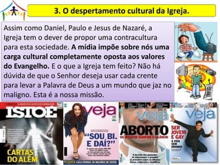 3. O despertamento cultural da Igreja.
Assim como Daniel, Paulo e Jesus de Nazaré, a
Igreja tem o dever de propor uma contracultura
para esta sociedade. A mídia impõe sobre nós uma
carga cultural completamente oposta aos valores
do Evangelho. E o que a Igreja tem feito? Não há
dúvida de que o Senhor deseja usar cada crente
para levar a Palavra de Deus a um mundo que jaz no
maligno. Esta é a nossa missão.
 