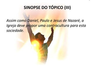 SINOPSE DO TÓPICO (III)

Assim como Daniel, Paulo e Jesus de Nazaré, a
Igreja deve propor uma contracultura para esta
sociedade.
 