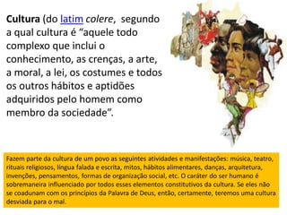 Cultura (do latim colere, segundo
a qual cultura é “aquele todo
complexo que inclui o
conhecimento, as crenças, a arte,
a moral, a lei, os costumes e todos
os outros hábitos e aptidões
adquiridos pelo homem como
membro da sociedade”.



Fazem parte da cultura de um povo as seguintes atividades e manifestações: música, teatro,
rituais religiosos, língua falada e escrita, mitos, hábitos alimentares, danças, arquitetura,
invenções, pensamentos, formas de organização social, etc. O caráter do ser humano é
sobremaneira influenciado por todos esses elementos constitutivos da cultura. Se eles não
se coadunam com os princípios da Palavra de Deus, então, certamente, teremos uma cultura
desviada para o mal.
 