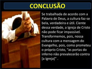 CONCLUSÃO
   Se trabalhada de acordo com a
   Palavra de Deus, a cultura faz-se
   bela, verdadeira e útil. Ciente
   dessa verdade, a Igreja de Cristo
   não pode ficar impassível.
   Transformemos, pois, nossa
   cultura com a mensagem do
   Evangelho, pois, como prometeu
   o próprio Cristo, “as portas do
   inferno não prevalecerão contra
   [a Igreja]” .
 