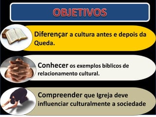 Diferençar a cultura antes e depois da
Queda.


 Conhecer os exemplos bíblicos de
 relacionamento cultural.


 Compreender que Igreja deve
 influenciar culturalmente a sociedade
 