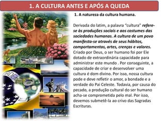 1. A CULTURA ANTES E APÓS A QUEDA
              1. A natureza da cultura humana.

              Derivada do latim, a palavra “cultura” refere-
              se às produções sociais e aos costumes das
              sociedades humanas. A cultura de um povo
              manifesta-se através de seus hábitos,
              comportamentos, artes, crenças e valores.
              Criado por Deus, o ser humano foi por Ele
              dotado de extraordinária capacidade para
              administrar este mundo . Por conseguinte, a
              capacidade de criar e desenvolver uma
              cultura é dom divino. Por isso, nossa cultura
              pode e deve refletir o amor, a bondade e a
              verdade do Pai Celeste. Todavia, por causa do
              pecado, a produção cultural do ser humano
              acha-se comprometida pelo mal. Por isso,
              devemos submetê-la ao crivo das Sagradas
              Escrituras.
 
