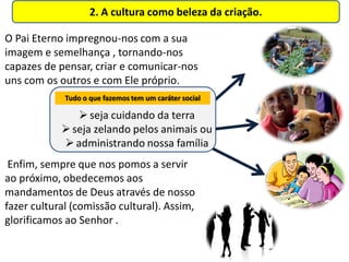 2. A cultura como beleza da criação.

O Pai Eterno impregnou-nos com a sua
imagem e semelhança , tornando-nos
capazes de pensar, criar e comunicar-nos
uns com os outros e com Ele próprio.
             Tudo o que fazemos tem um caráter social

                seja cuidando da terra
             seja zelando pelos animais ou
             administrando nossa família
 Enfim, sempre que nos pomos a servir
ao próximo, obedecemos aos
mandamentos de Deus através de nosso
fazer cultural (comissão cultural). Assim,
glorificamos ao Senhor .
 