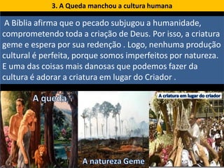 3. A Queda manchou a cultura humana

 A Bíblia afirma que o pecado subjugou a humanidade,
comprometendo toda a criação de Deus. Por isso, a criatura
geme e espera por sua redenção . Logo, nenhuma produção
cultural é perfeita, porque somos imperfeitos por natureza.
E uma das coisas mais danosas que podemos fazer da
cultura é adorar a criatura em lugar do Criador .
 