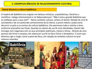 II. EXEMPLOS BÍBLICOS DE RELACIONAMENTO CULTURAL

 Daniel discerne a cultura babilônica.

O Império de Babilônia era singular em belezas artísticas, arquitetônicas, literárias e
científicas. Indaga retoricamente o rei Nabucodonosor: “Não é esta a grande Babilônia que
eu edifiquei para a casa real?” . Nesse contexto cultural, achava-se Daniel. Dotado de uma fé
consistente e de um profundo conhecimento da lei divina, o jovem hebreu soube como
discernir os prós e os contras da cultura babilônica. Ele examinava tudo e retinha o bem,
conforme aconselha-nos Paulo .Quando os valores de sua fé eram desafiados, Daniel não
transigia nem negociava com os seus princípios espirituais, morais e éticos . Através de uma
postura tão firme e corajosa, fez sobressair sua fé no Deus Único e Verdadeiro. É assim que
devemos agir e reagir, como o povo de Deus, em relação ao contexto cultural no qual
estamos inseridos.
 