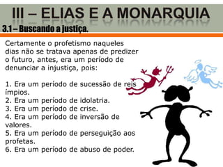 3.1 – Buscando a justiça.
Certamente o profetismo naqueles
dias não se tratava apenas de predizer
o futuro, antes, era um período de
denunciar a injustiça, pois:

1. Era um   período de sucessão de reis
ímpios.
2. Era um   período de idolatria.
3. Era um   período de crise.
4. Era um   período de inversão de
valores.
5. Era um   período de perseguição aos
profetas.
6. Era um   período de abuso de poder.
 