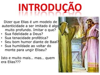 Dizer que Elias é um modelo de
 autenticidade a ser imitado é algo
   muito profundo. Imitar o que?
• Sua fidelidade a Deus?
• Sua tenacidade profética?
• Seu bom humor diante de Baal?
• Sua humildade ao voltar do
  monte para ungir Eliseu?

Isto e muito mais… mas… quem
era Elias???
 