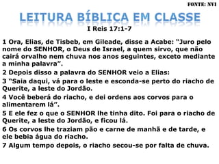 FONTE: NVI



                         I Reis 17:1-7

1 Ora, Elias, de Tisbeb, em Gileade, disse a Acabe: “Juro pelo
nome do SENHOR, o Deus de Israel, a quem sirvo, que não
cairá orvalho nem chuva nos anos seguintes, exceto mediante
a minha palavra”.
2 Depois disso a palavra do SENHOR veio a Elias:
3 “Saia daqui, vá para o leste e esconda-se perto do riacho de
Querite, a leste do Jordão.
4 Você beberá do riacho, e dei ordens aos corvos para o
alimentarem lá”.
5 E ele fez o que o SENHOR lhe tinha dito. Foi para o riacho de
Querite, a leste do Jordão, e ficou lá.
6 Os corvos lhe traziam pão e carne de manhã e de tarde, e
ele bebia água do riacho.
7 Algum tempo depois, o riacho secou-se por falta de chuva.
 