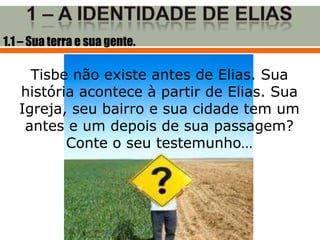 1.1 – Sua terra e sua gente.

     Tisbe não existe antes de Elias. Sua
   história acontece à partir de Elias. Sua
   Igreja, seu bairro e sua cidade tem um
    antes e um depois de sua passagem?
          Conte o seu testemunho…
 