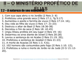 2.2 – A natureza do seu ministério.
1. Com sua capa abriu o rio Jordão (2 Reis 2: 8)
2. Profetizou uma grande seca (I Reis 17:1; Tg 5:17)
3. Aumentou o azeite e farinha da viuva (I Reis 17:14. 16);
4. Deu vida ao filho da viuva (I Reis 17: 21-23)
5. Destruiu o altar de Baal (I Reis 18:36-38)
6. Decretou o fim da seca (I Reis 18: 42.45)
7. Ungiu Eliseu profeta em seu lugar (I Reis 19: 16)
8. Desarmou os siros diante de Israel (I Reis 20:28)
9. Lavrou a sentença do rei Acabe (I Reis 21:19. 20);
10. Profetizou a sentença de Jezabel (I Reis 21:23)
11. A morte de Acazias (II Reis 1:3. 4.6);
12. 102 homens são consumidos pelo fogo (II Reis 1:10. 12);
13. Profetizou a ruína e morte de Jorão rei de Judá (II Cr 21:12-
20).


         Disponível em: http://teologiatotal.blogspot.com.br/2010/07/elias-e-eliseu-uncao-dobrada.html Acesso em 07/01/2012
 