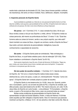 reside toda a plenitude da divindade (Cl 2:9). Caso Jesus tivesse perdido o atributo
da onipresença, Ele seria um Deus mutilado, fraco, defeituoso, aleijado, incompleto.
2. Aspectos pessoais do Espírito Santo
A personalidade (a qualidade ou o fato de ser uma pessoa) do Espírito Santo é um fato
descrito na Bíblia, tanto quanto a personalidade do Pai e do Filho. O Espírito Santo tem todos os
atributos de uma pessoa. Ele não é uma mera influência ou força impessoal.
Ele pensa ​– em 1 Coríntios 2:10, 11, essa verdade fica clara. Ali diz que
Deus revelou coisas a nós por seu Espírito e, então, afirma: "O Espírito a todas as
coisas perscruta, até mesmo as profundezas de Deus". O verso 11 diz: "Qual dos
homens sabe as coisas do homem, senão o seu próprio espírito, que nele está?
Assim também as coisas de Deus, ninguém as conhece, senão o Espírito de Deus."
Aqui está o primeiro elemento da personalidade: inteligência, busca de
conhecimento e capacidade de raciocínio.
Ele sente ​– O Espírito Santo pode ser entristecido. "Não entristeçais o
Espírito de Deus, no qual fostes selados para o dia da redenção" (Ef 4:30); "Eles
foram rebeldes e contristaram o Espírito Santo" (Is 63:10).
Outro ponto importante é que Ele ama. O texto de Romanos 15:30 declara: "Rogo-vos,
pois, irmãos, por nosso Senhor Jesus Cristo e também pelo amor do Espírito". É impossível
entristecer a uma pessoa que não nos ama.
Ele tem poder de escolha (volição) ​– 1 Coríntios 12:11, falando dos dons
do Espírito, diz: "Um só e o mesmo Espírito realiza todas essas coisas,
distribuindo-as, como Lhe apraz, a cada um, individualmente". Perceba: “como Lhe
apraz”. O Espírito Santo tem vontade própria ou poder de escolha.
O Espírito Santo é uma testemunha (Jo 15:26). Jesus diz: Quando, porém,
vier o Consolador, que Eu vos enviarei da parte do Pai, o Espírito da verdade, que
dEle procede, esse dará testemunho de Mim." No mesmo discurso, em João 14:26,
Jesus falou do Espírito em outra função – a de professor: "O Consolador, o Espírito
santo, a quem o Pai enviará em Meu nome, esse vos ensinará todas as coisas."
Muitas outras evidências da personalidade do Espírito Santo são
apresentadas na lição da Escola Sabatina. Porém, o texto de Hebreus 10:29 fala
sobre aqueles que têm ultrajado o Espírito Santo. Atos 5:3 menciona que pessoas
mentiram ao Espírito, e Mateus 12:31, 32 nos adverte a não falar contra Ele. Mas as
 