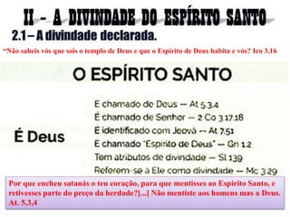 Por que encheu satanás o teu coração, para que mentisses ao Espirito Santo, e
retivesses parte do preço da herdade?[...] Não mentiste aos homens mas a Deus.
At. 5.3,4
“Não sabeis vós que sois o templo de Deus e que o Espírito de Deus habita e vós? Ico 3.16
 