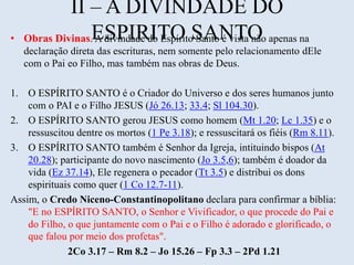 II – A DIVINDADE DO
ESPIRITO SANTO• Obras Divinas. A divindade do Espírito Santo é vista não apenas na
declaração direta das escrituras, nem somente pelo relacionamento dEle
com o Pai eo Filho, mas também nas obras de Deus.
1. O ESPÍRITO SANTO é o Criador do Universo e dos seres humanos junto
com o PAI e o Filho JESUS (Jó 26.13; 33.4; Sl 104.30).
2. O ESPÍRITO SANTO gerou JESUS como homem (Mt 1.20; Lc 1.35) e o
ressuscitou dentre os mortos (1 Pe 3.18); e ressuscitará os fiéis (Rm 8.11).
3. O ESPÍRITO SANTO também é Senhor da Igreja, intituindo bispos (At
20.28); participante do novo nascimento (Jo 3.5,6); também é doador da
vida (Ez 37.14), Ele regenera o pecador (Tt 3.5) e distribui os dons
espirituais como quer (1 Co 12.7-11).
Assim, o Credo Niceno-Constantinopolitano declara para confirmar a bíblia:
"E no ESPÍRITO SANTO, o Senhor e Vivificador, o que procede do Pai e
do Filho, o que juntamente com o Pai e o Filho é adorado e glorificado, o
que falou por meio dos profetas".
2Co 3.17 – Rm 8.2 – Jo 15.26 – Fp 3.3 – 2Pd 1.21
 