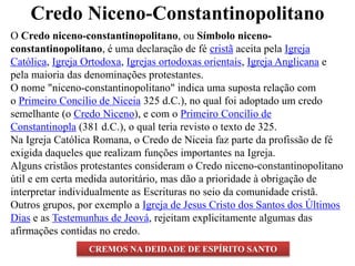 Credo Niceno-Constantinopolitano
O Credo niceno-constantinopolitano, ou Símbolo niceno-
constantinopolitano, é uma declaração de fé cristã aceita pela Igreja
Católica, Igreja Ortodoxa, Igrejas ortodoxas orientais, Igreja Anglicana e
pela maioria das denominações protestantes.
O nome "niceno-constantinopolitano" indica uma suposta relação com
o Primeiro Concílio de Niceia 325 d.C.), no qual foi adoptado um credo
semelhante (o Credo Niceno), e com o Primeiro Concílio de
Constantinopla (381 d.C.), o qual teria revisto o texto de 325.
Na Igreja Católica Romana, o Credo de Niceia faz parte da profissão de fé
exigida daqueles que realizam funções importantes na Igreja.
Alguns cristãos protestantes consideram o Credo niceno-constantinopolitano
útil e em certa medida autoritário, mas dão a prioridade à obrigação de
interpretar individualmente as Escrituras no seio da comunidade cristã.
Outros grupos, por exemplo a Igreja de Jesus Cristo dos Santos dos Últimos
Dias e as Testemunhas de Jeová, rejeitam explicitamente algumas das
afirmações contidas no credo.
CREMOS NA DEIDADE DE ESPÍRITO SANTO
 