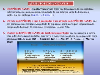 1. O ESPÍRITO SANTO é santo. "Santo" não como que tendo recebido esta santidade
externamente, mas como consequência direta de sua natureza santa. ELE mesmo é
santo. Ele nos santifica (Rm 15.16; 1 Co 6.11).
2. O Fruto do ESPÍRITO e suas 9 qualidades é um atributo do ESPÍRITO SANTO que
nos comunica suas virtudes. Mas o fruto do Espírito é: amor, gozo, paz, longanimidade,
benignidade, bondade, fé, mansidão, temperança. Gálatas 5:22.
3. Os dons do ESPÌRITO SANTO são também seus atributos que nos capacita a fazer a
obra a de DEUS, reúne multidões para ouvir o evangelho e confirma nossa pregação como
advinda de DEUS. João 16:8 - 1 Coríntios 12:7-11 - Atos 19:19 - Atos 3:11 - Marcos
16:20
ATRIBUTOS COMUNICÁVEIS
 