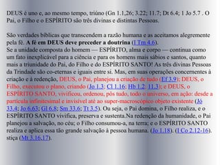 DEUS é uno e, ao mesmo tempo, triúno (Gn 1.1,26; 3.22; 11.7; Dt 6.4; 1 Jo 5.7 . O
Pai, o Filho e o ESPÍRITO são três divinas e distintas Pessoas.
São verdades bíblicas que transcendem a razão humana e as aceitamos alegremente
pela fé. A fé em DEUS deve preceder a doutrina (I Tm 4.6).
Se a unidade composta do homem — ESPÍRITO, alma e corpo — continua como
um fato inexplicável para a ciência e para os homens mais sábios e santos, quanto
mais a triunidade do Pai, do Filho e do ESPÍRITO SANTO! As três divinas Pessoas
da Trindade são co-eternas e iguais entre si. Mas, em suas operações concernentes à
criação e à redenção, DEUS, o Pai, planejou a criação de tudo (Ef 3.9); DEUS, o
Filho, executou o plano, criando (Jo 1.3; Cl 1.16; Hb 1.2; 11.3); e DEUS, o
ESPÍRITO SANTO, vivificou, ordenou, pôs tudo, todo o universo, em ação: desde a
partícula infinitesimal e invisível até ao super-macroscópico objeto existente (Jó
33.4; Jo 6.63; Gl 6.8; Sm 33.6; Tt 3.5). Ou seja, o Pai domina, o Filho realiza, e o
ESPÍRITO SANTO vivifica, preserva e sustenta.Na redenção da humanidade, o Pai
planejou a salvação, no céu; o Filho consumou-a, na terra; e o ESPÍRITO SANTO
realiza e aplica essa tão grande salvação à pessoa humana. (Jo 1.18). (I Co 2.12-16).
stiça (Mt 3.16,17).
 
