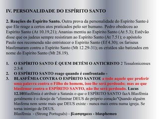 IV. PERSONALIDADE DO ESPÍRITO SANTO
2. Reações do Espírito Santo. Outra prova da personalidade do Espírito Santo é
que Ele reage a certos atos praticados pelo ser humano. Pedro obedeceu ao
Espírito Santo (At 10.19,21); Ananias mentiu ao Espírito Santo (At 5.3); Estêvão
disse que os judeus sempre resistiram ao Espírito Santo (At 7.51); o apóstolo
Paulo nos recomenda não entristecer o Espírito Santo (Ef 4.30); os fariseus
blasfemaram contra o Espírito Santo (Mt 12.29-31); os cristãos são batizados em
nome do Espírito Santo (Mt 28.19).
1. O ESPÍRITO SANTO É QUEM DETÉM O ANTICRISTO 2 Tessalonicenses
2:3-8
2. O ESPÍRITO SANTO reage quando é confrontado -
3. BLASFÊMIA CONTRA O ESPÍRITO SANTOE a todo aquele que proferir
uma palavra contra o Filho do homem, isso lhe será perdoado; mas ao que
blasfemar contra o ESPÍRITO SANTO, não lhe será perdoado. Lucas
12.10Blasfêmia é atribuir a Satanás o que o ESPÍRITO SANTO fazA Blasfêmia
geralmente é o desejo de "eliminar DEUS do próprio coração"Quando alguém
blasfema nem sente mais que DEUS existe - nunca mais entra numa igreja. Se
torna inimigo de DEUS.
Blasfêmia - (Strong Português) - βλασφημεω - blasphemeo
 