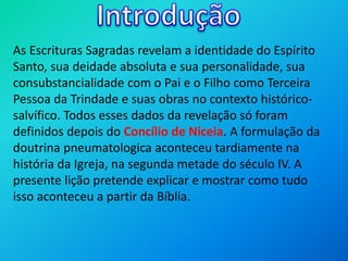 As Escrituras Sagradas revelam a identidade do Espírito
Santo, sua deidade absoluta e sua personalidade, sua
consubstancialidade com o Pai e o Filho como Terceira
Pessoa da Trindade e suas obras no contexto histórico-
salvífico. Todos esses dados da revelação só foram
definidos depois do Concílio de Niceia. A formulação da
doutrina pneumatologica aconteceu tardiamente na
história da Igreja, na segunda metade do século IV. A
presente lição pretende explicar e mostrar como tudo
isso aconteceu a partir da Bíblia.
 