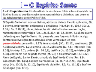 2 – O Esquecimento. Há abundância de detalhes na Bíblia sobre a identidade do
Espírito Santo no que diz respeito à sua personalidade e divindade, bem como ao
seu relacionamento com o Pai e o Filho.
O Espírito Santo tem nomes divinos, atributos divinos lhe são aplicados, Ele
é eterno, onipresente, onipotente e onisciente (Hb. 9.14; Sl. 139.7-10; Lc.
1.35; I Co. 2.10,11), obras divinas lhe são atribuídas tais como criação,
regeneração e ressurreição (Gn. 1.2; Jó. 33.4; Jo. 3.5-8; Rm. 8.11). Há quem
defenda que o Espírito Santo não passa de uma força ou influência, algo
contrário à revelação das Escrituras, onde vemos que Ele tem
personalidade: pensa (Rm. 8.27); tem vontade (I Co. 12.11), sentimento (Ef.
4.30); revela (II Pe. 1.21); ensina (Jo. 14.26); clama (Gl. 4.6); intercede (Rm.
8.26); fala (Ap. 2.7); ordena (At. 16.6,7); testifica (Jo. 15.26), entristece (Ef.
4.30), contra ele nao se pode mentir (At. 5.3) e blasfemar (Mt. 12.31,32).
Além de Espírito Santo, Ele é chamado de Espírito de Cristo (Rm. 8.9),
Consolador (Jo. 14.6), Espírito da Promessa (Ez. 36.7; Jl. 2.28), Espírito da
graça (Hb. 10.29; Zc. 12.10), Espírito de vida (Rm. 8.2; Ap. 11.11) e Espírito
de adoção (Rm. 8.15).
 