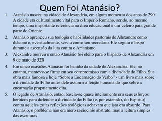 Quem Foi Atanásio?
1. Atanásio nasceu na cidade de Alexandria, em algum momento dos anos de 290.
A cidade era culturalmente vital para o Império Romano, sendo, ao mesmo
tempo, uma importante referência na área educacional e um celeiro para grande
parte do Oriente.
2. Atanásio aprendeu sua teologia e habilidades pastorais de Alexandre como
diácono e, eventualmente, serviu como seu secretário. Ele seguiu o bispo
durante a ascensão da luta contra o Arianismo.
3. Alexandre morreu e então Atanásio foi eleito para o bispado de Alexandria em
9 de maio de 328
4. Em cinco ocasiões Atanásio foi banido da cidade de Alexandria. Ele, no
entanto, manteve-se firme em seu compromisso com a divindade do Filho. Sua
obra mais famosa é hoje “Sobre a Encarnação do Verbo” - um livro mais sobre
a divindade do Filho antes dele assumir a feição humana do que sobre a
encarnação propriamente dita.
5. O legado de Atanásio, então, baseia-se quase inteiramente em seus esforços
heróicos para defender a divindade do Filho (e, por extensão, do Espírito)
contra aqueles cujas reflexões teológicas achavam que isto era absurdo. Para
Atanásio, o problema não era mero raciocínio abstrato, mas a leitura simples
das escrituras
 