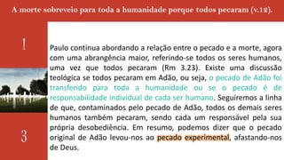 A morte sobreveio para toda a humanidade porque todos pecaram (v.12).
Paulo continua abordando a relação entre o pecado e a morte, agora
com uma abrangência maior, referindo-se todos os seres humanos,
uma vez que todos pecaram (Rm 3.23). Existe uma discussão
teológica se todos pecaram em Adão, ou seja, o pecado de Adão foi
transferido para toda a humanidade ou se o pecado é de
responsabilidade individual de cada ser humano. Seguiremos a linha
de que, contaminados pelo pecado de Adão, todos os demais seres
humanos também pecaram, sendo cada um responsável pela sua
própria desobediência. Em resumo, podemos dizer que o pecado
original de Adão levou-nos ao pecado experimental, afastando-nos
de Deus.
 